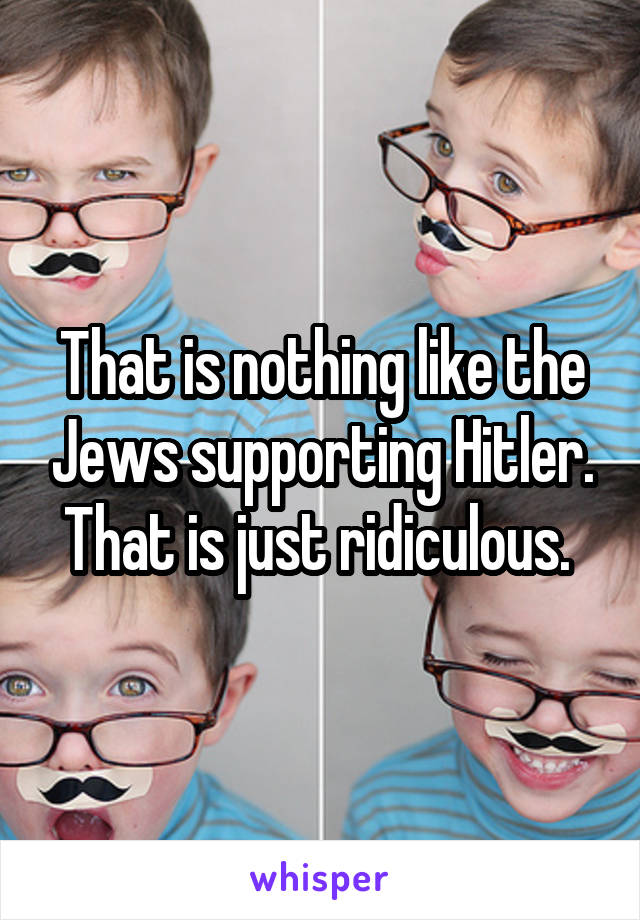 That is nothing like the Jews supporting Hitler. That is just ridiculous. 