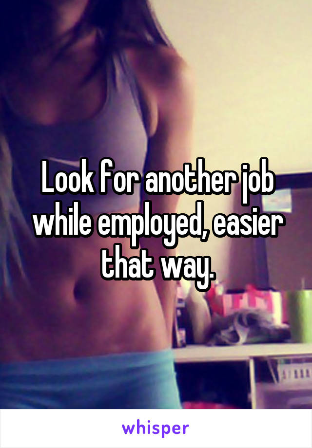 Look for another job while employed, easier that way.