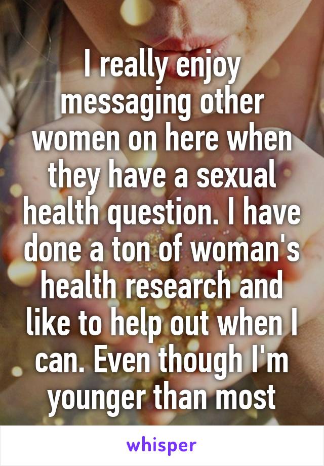 I really enjoy messaging other women on here when they have a sexual health question. I have done a ton of woman's health research and like to help out when I can. Even though I'm younger than most