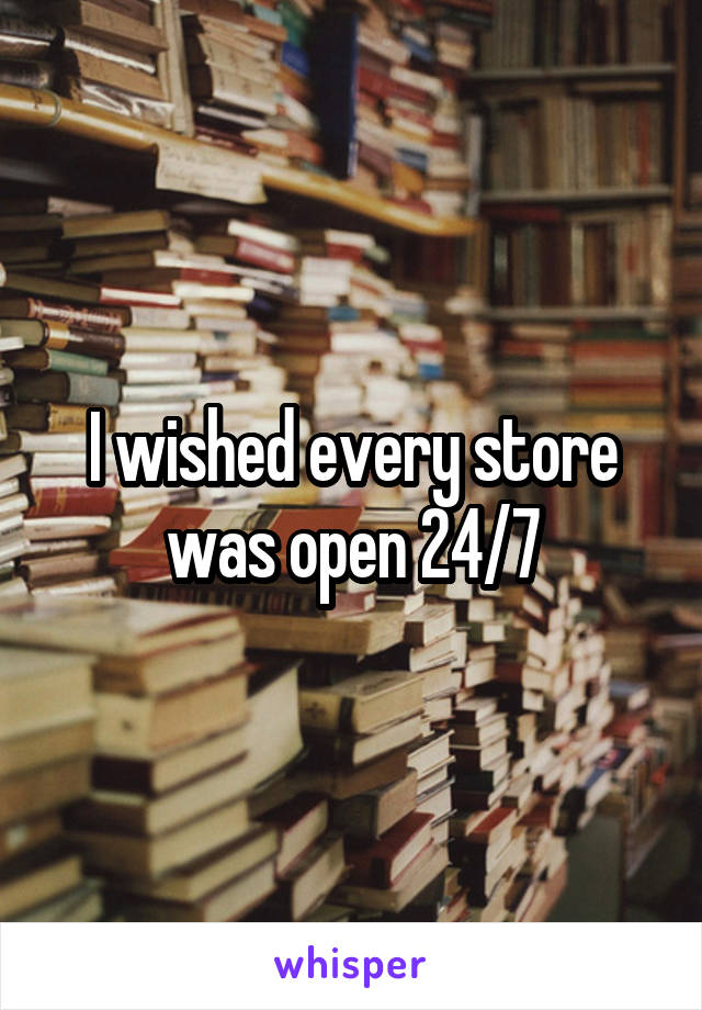 I wished every store was open 24/7