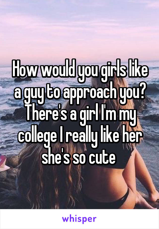 How would you girls like a guy to approach you? There's a girl I'm my college I really like her she's so cute 