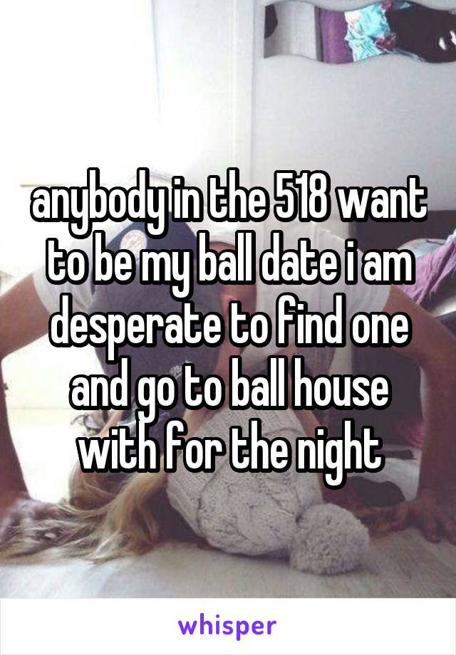 anybody in the 518 want to be my ball date i am desperate to find one and go to ball house with for the night