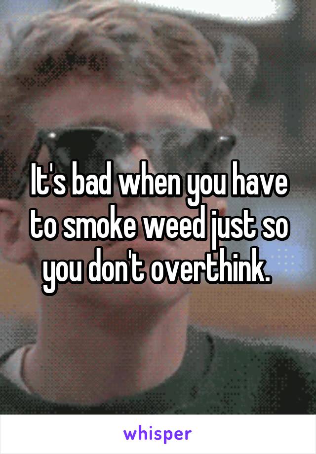It's bad when you have to smoke weed just so you don't overthink. 