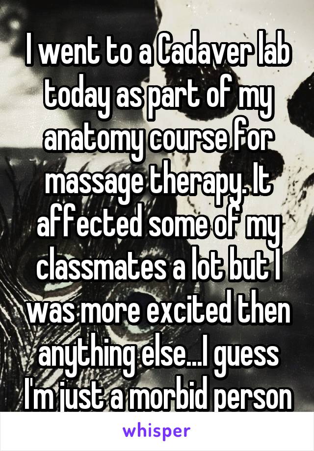 I went to a Cadaver lab today as part of my anatomy course for massage therapy. It affected some of my classmates a lot but I was more excited then anything else...I guess I'm just a morbid person