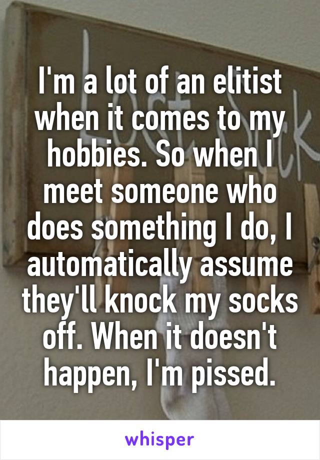 I'm a lot of an elitist when it comes to my hobbies. So when I meet someone who does something I do, I automatically assume they'll knock my socks off. When it doesn't happen, I'm pissed.