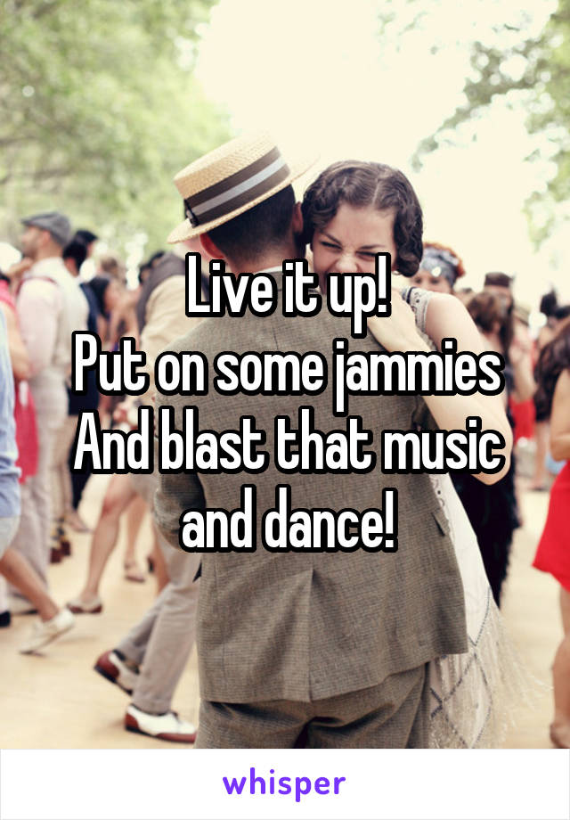 Live it up!
Put on some jammies
And blast that music and dance!