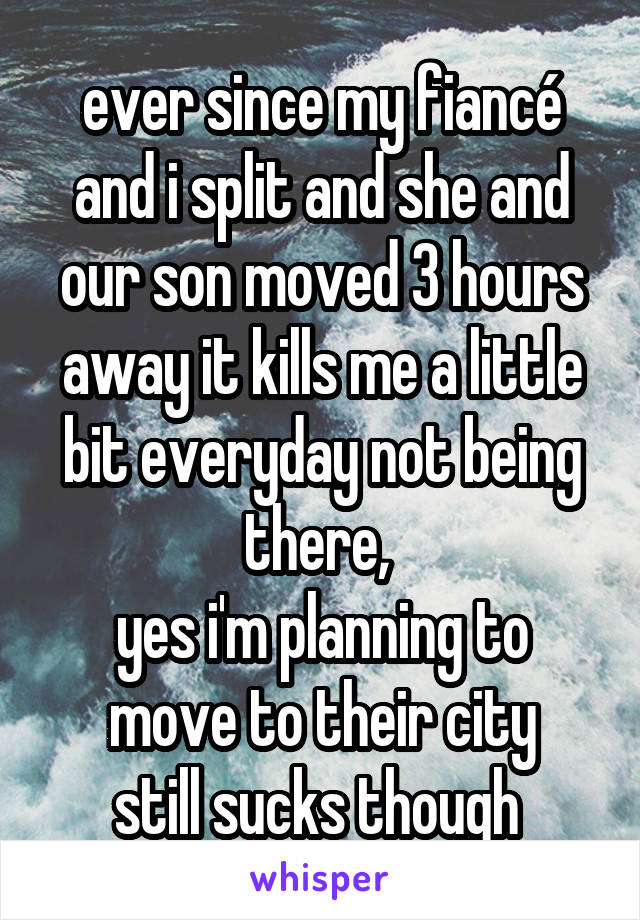 ever since my fiancé and i split and she and our son moved 3 hours away it kills me a little bit everyday not being there, 
yes i'm planning to move to their city
still sucks though 