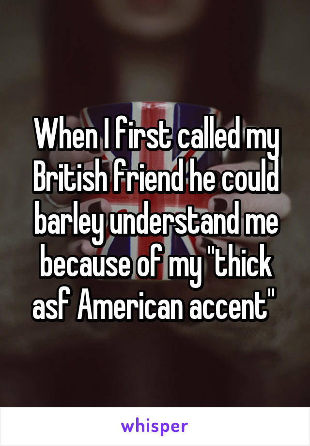When I first called my British friend he could barley understand me because of my "thick asf American accent" 
