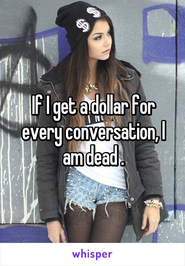 If I get a dollar for every conversation, I am dead .