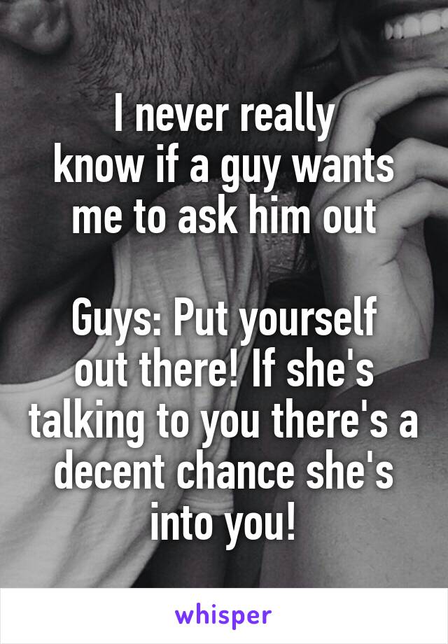 I never really
know if a guy wants me to ask him out

Guys: Put yourself out there! If she's talking to you there's a decent chance she's into you!