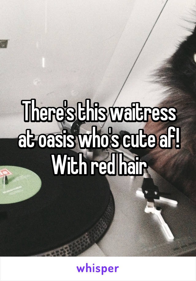 There's this waitress at oasis who's cute af! With red hair
