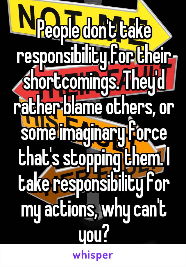 People don't take responsibility for their shortcomings. They'd rather blame others, or some imaginary force that's stopping them. I take responsibility for my actions, why can't you?