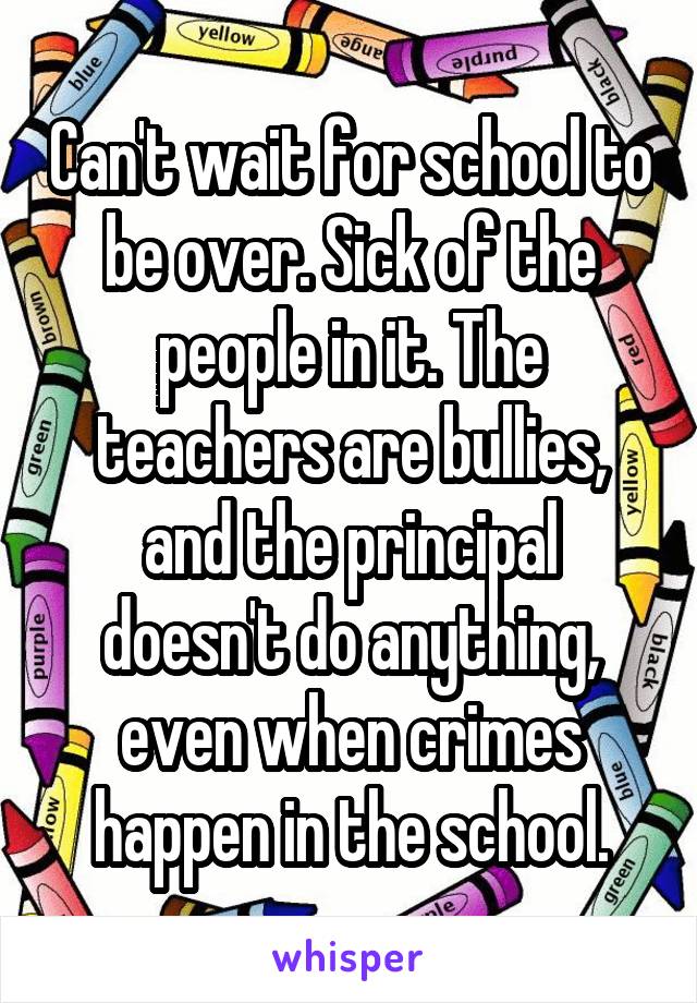 Can't wait for school to be over. Sick of the people in it. The teachers are bullies, and the principal doesn't do anything, even when crimes happen in the school.