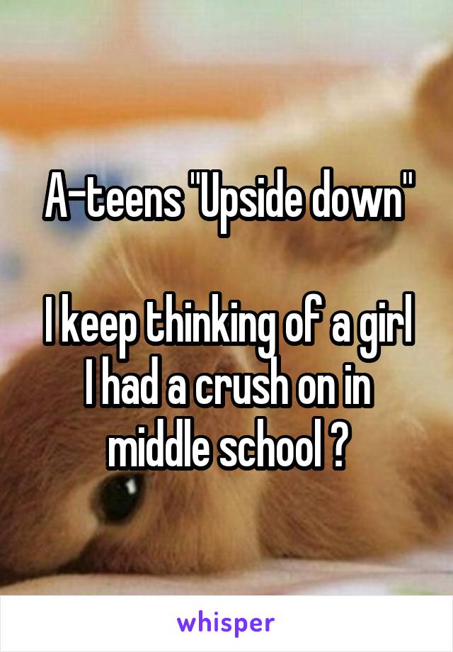 A-teens "Upside down"

I keep thinking of a girl I had a crush on in middle school 😪