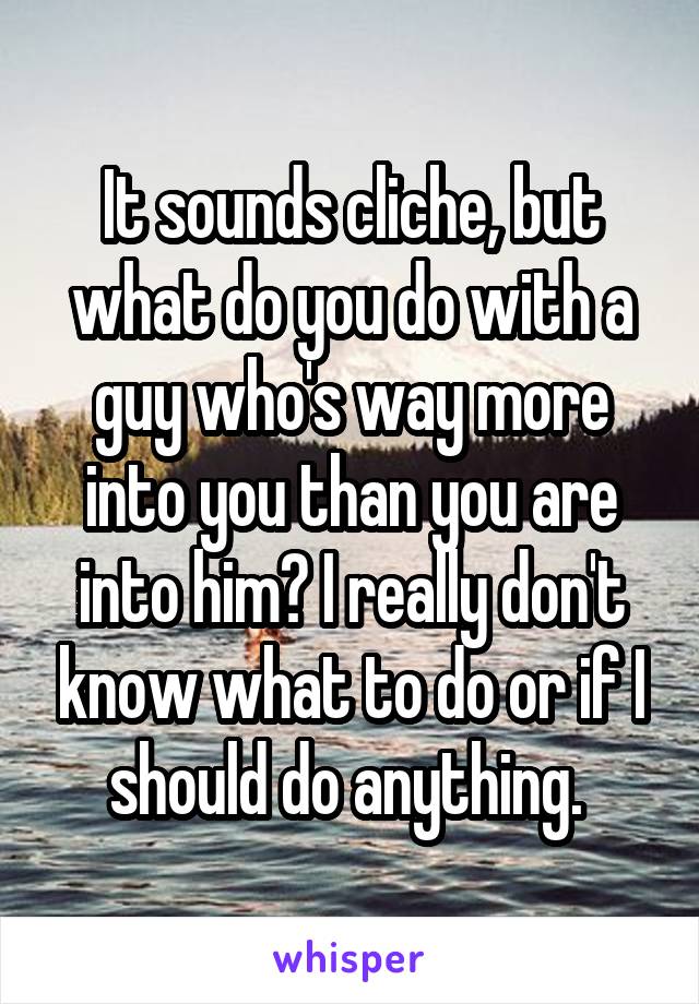 It sounds cliche, but what do you do with a guy who's way more into you than you are into him? I really don't know what to do or if I should do anything. 
