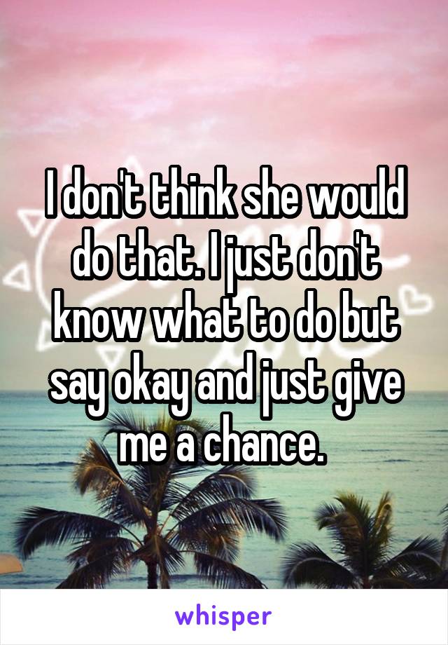 I don't think she would do that. I just don't know what to do but say okay and just give me a chance. 
