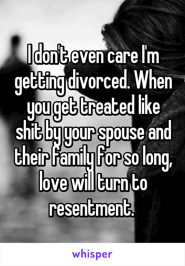 I don't even care I'm getting divorced. When you get treated like shit by your spouse and their family for so long, love will turn to resentment. 