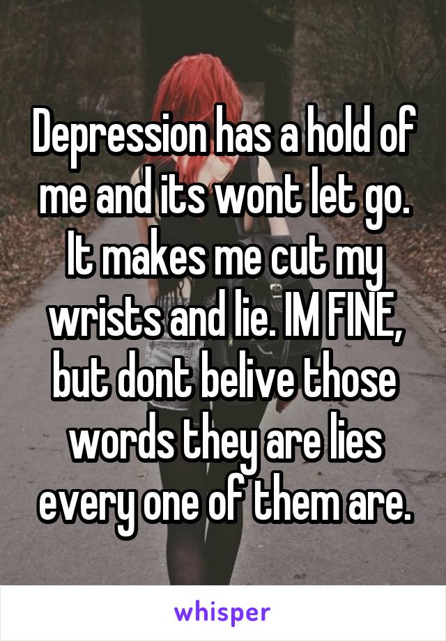 Depression has a hold of me and its wont let go. It makes me cut my wrists and lie. IM FINE, but dont belive those words they are lies every one of them are.