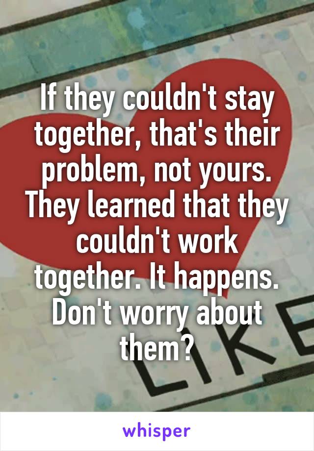 If they couldn't stay together, that's their problem, not yours. They learned that they couldn't work together. It happens. Don't worry about them😊