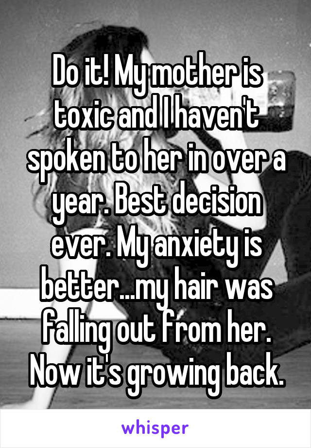 Do it! My mother is toxic and I haven't spoken to her in over a year. Best decision ever. My anxiety is better...my hair was falling out from her. Now it's growing back.