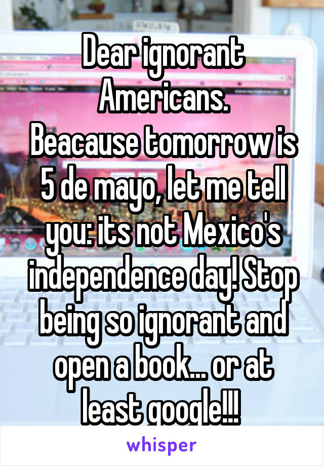 Dear ignorant Americans.
Beacause tomorrow is 5 de mayo, let me tell you: its not Mexico's independence day! Stop being so ignorant and open a book... or at least google!!! 