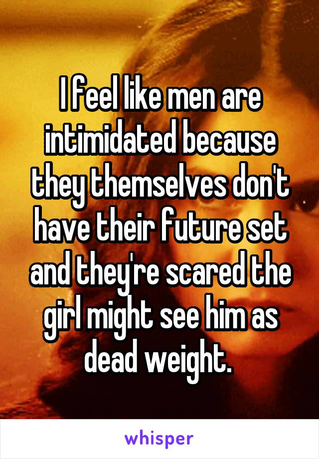 I feel like men are intimidated because they themselves don't have their future set and they're scared the girl might see him as dead weight. 