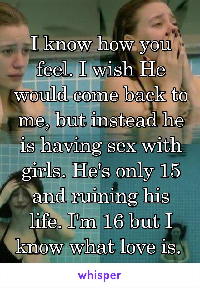 I know how you feel. I wish He would come back to me, but instead he is having sex with girls. He's only 15 and ruining his life. I'm 16 but I know what love is. 