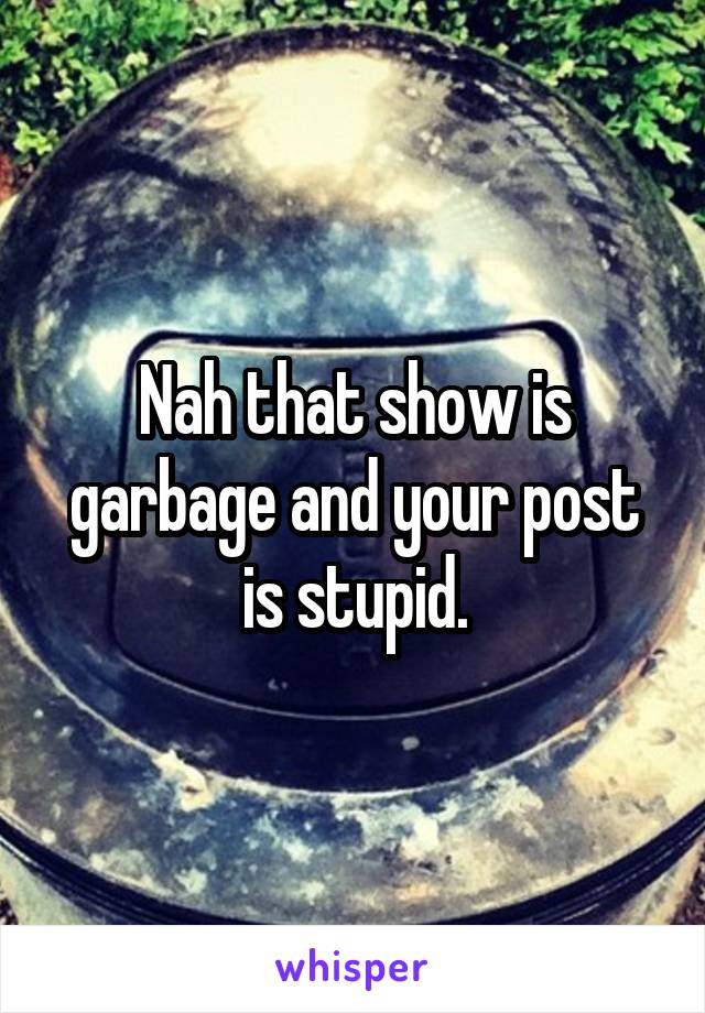 Nah that show is garbage and your post is stupid.
