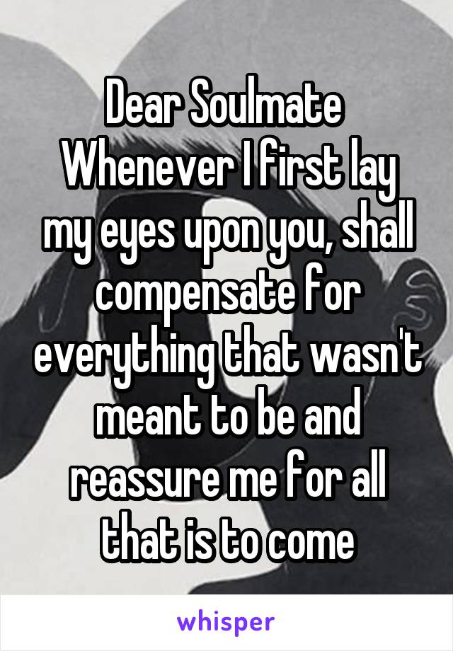 Dear Soulmate 
Whenever I first lay my eyes upon you, shall compensate for everything that wasn't meant to be and reassure me for all that is to come