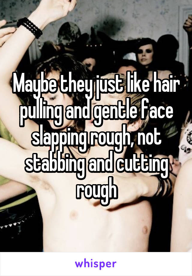 Maybe they just like hair pulling and gentle face slapping rough, not stabbing and cutting rough