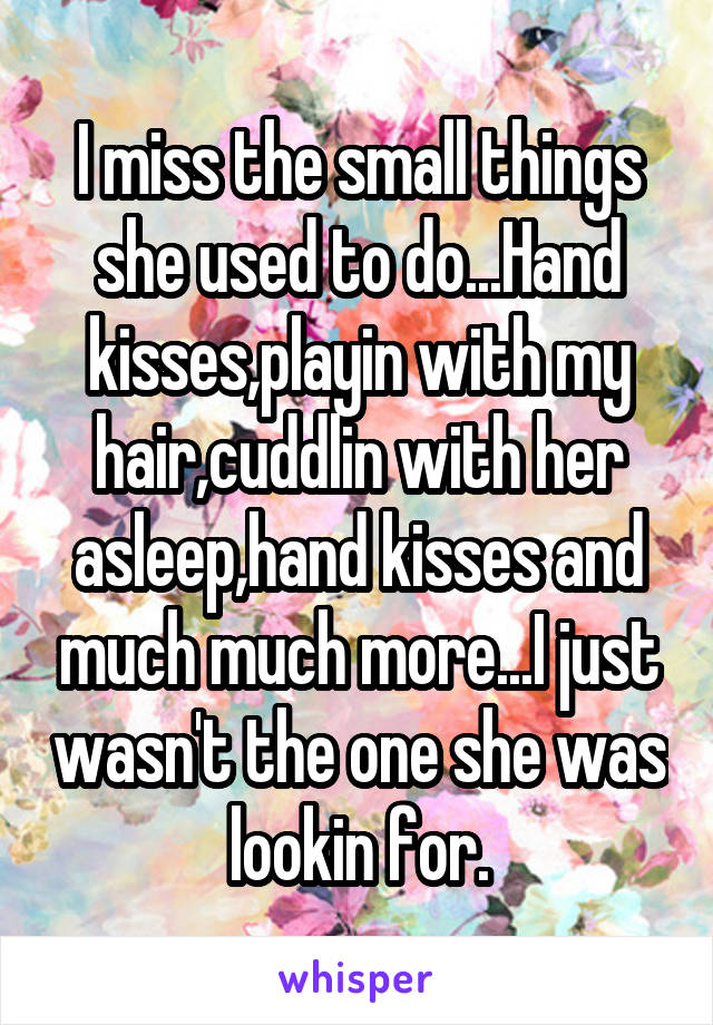 I miss the small things she used to do...Hand kisses,playin with my hair,cuddlin with her asleep,hand kisses and much much more...I just wasn't the one she was lookin for.