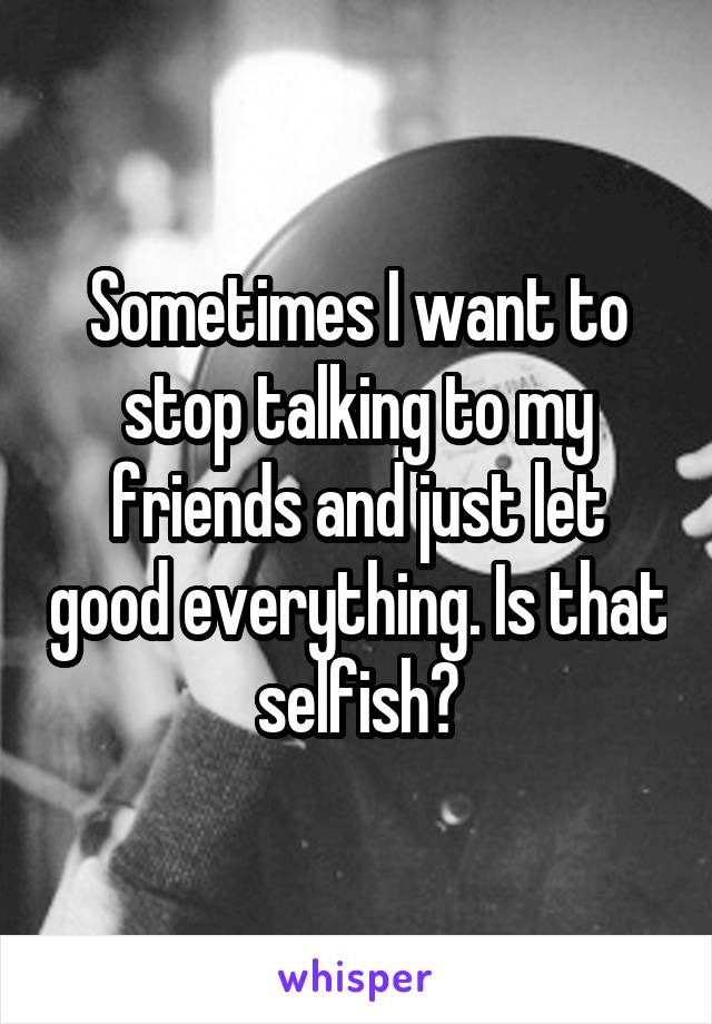  Sometimes I want to stop talking to my friends and just let good everything. Is that selfish?