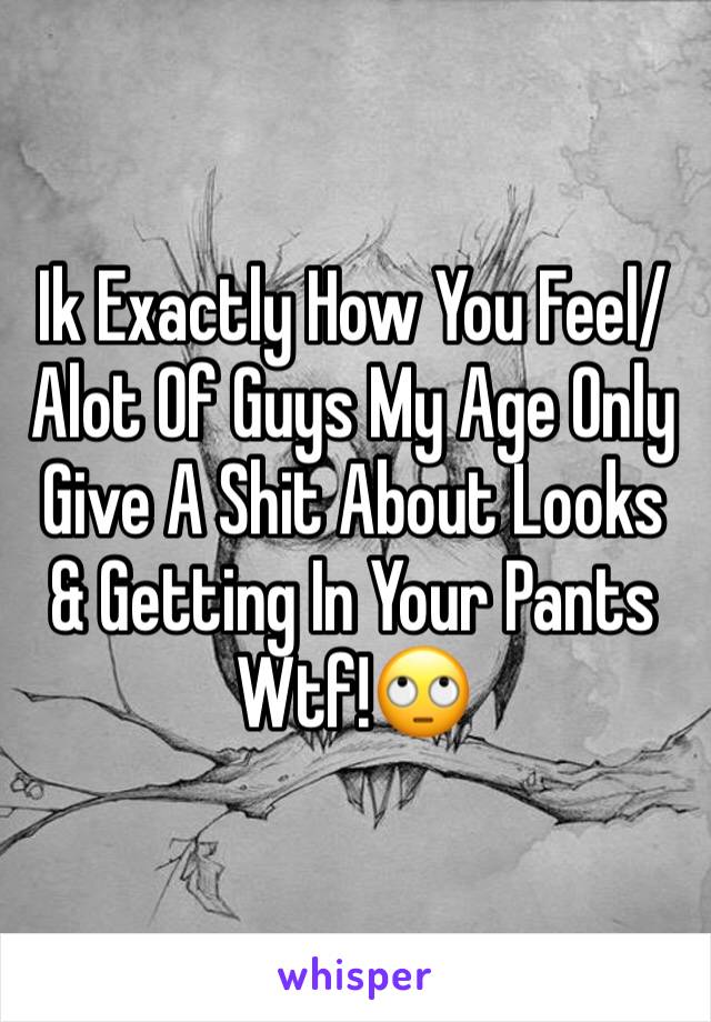 Ik Exactly How You Feel/Alot Of Guys My Age Only Give A Shit About Looks & Getting In Your Pants Wtf!🙄