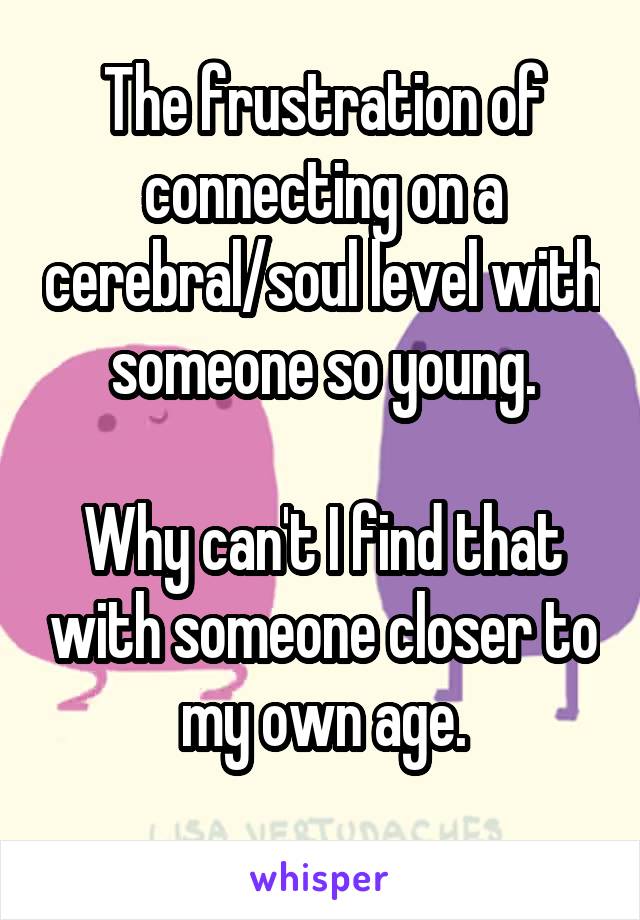 The frustration of connecting on a cerebral/soul level with someone so young.

Why can't I find that with someone closer to my own age.
