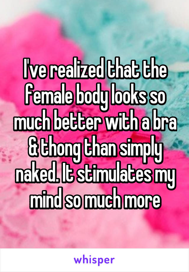 I've realized that the female body looks so much better with a bra & thong than simply naked. It stimulates my mind so much more