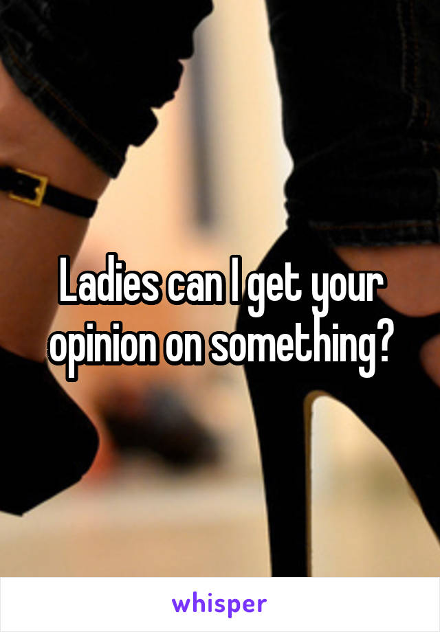 Ladies can I get your opinion on something?
