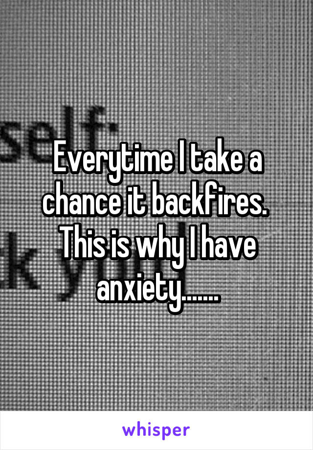 Everytime I take a chance it backfires. 
This is why I have anxiety.......