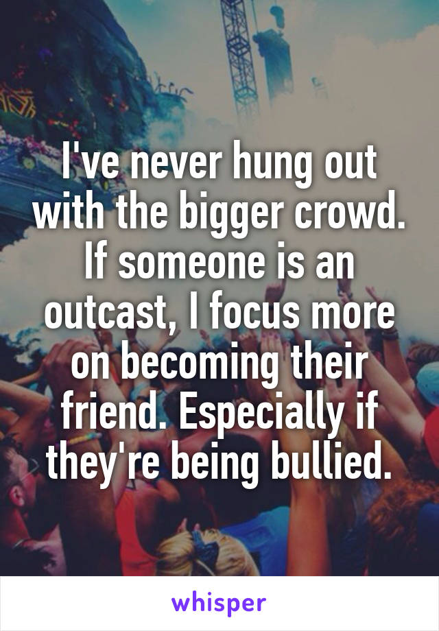 I've never hung out with the bigger crowd. If someone is an outcast, I focus more on becoming their friend. Especially if they're being bullied.