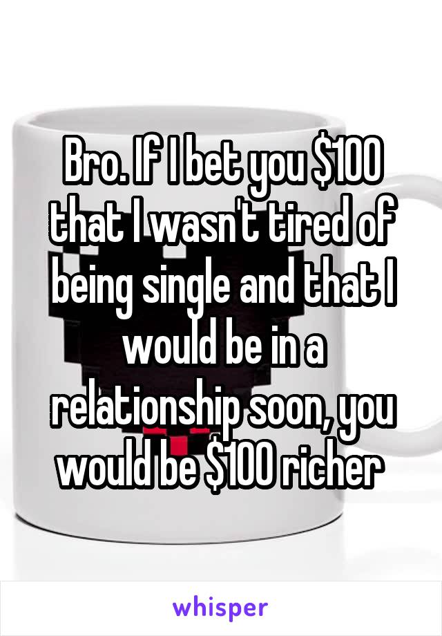 Bro. If I bet you $100 that I wasn't tired of being single and that I would be in a relationship soon, you would be $100 richer 