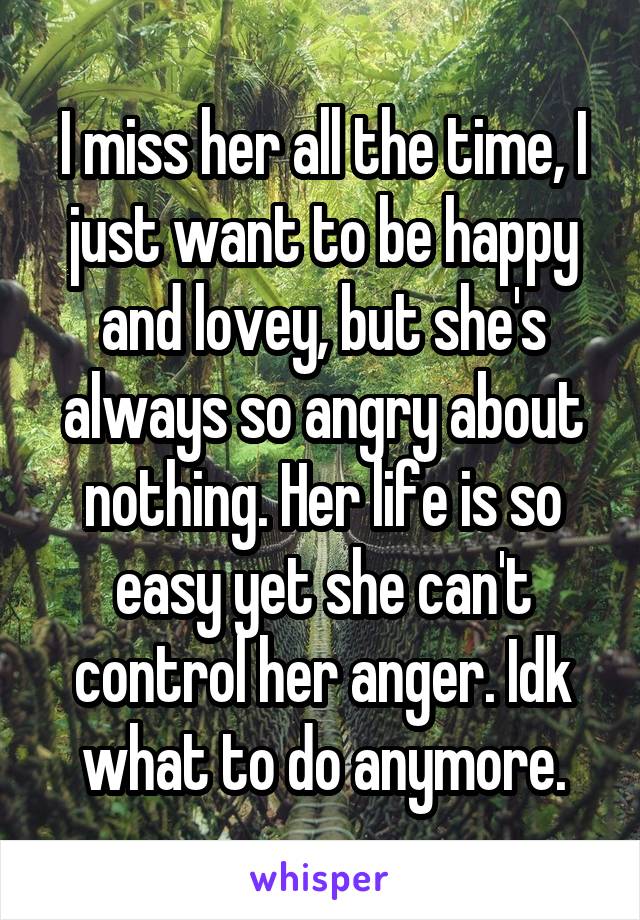 I miss her all the time, I just want to be happy and lovey, but she's always so angry about nothing. Her life is so easy yet she can't control her anger. Idk what to do anymore.