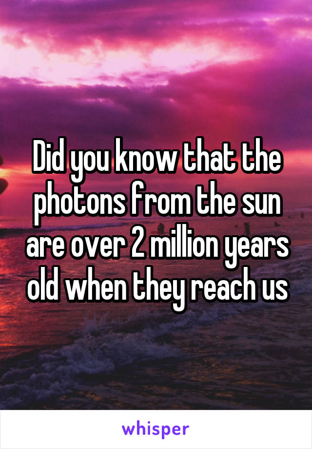 Did you know that the photons from the sun are over 2 million years old when they reach us