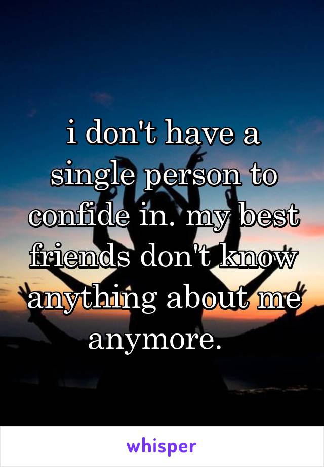 i don't have a single person to confide in. my best friends don't know anything about me anymore.  