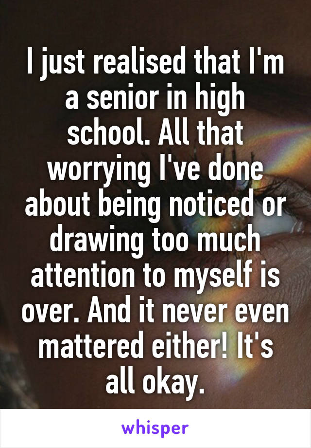 I just realised that I'm a senior in high school. All that worrying I've done about being noticed or drawing too much attention to myself is over. And it never even mattered either! It's all okay.