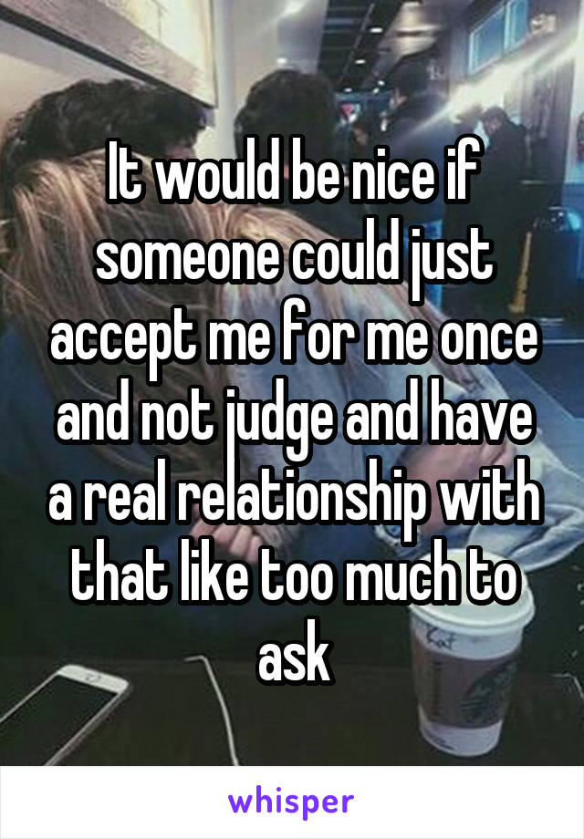 It would be nice if someone could just accept me for me once and not judge and have a real relationship with that like too much to ask