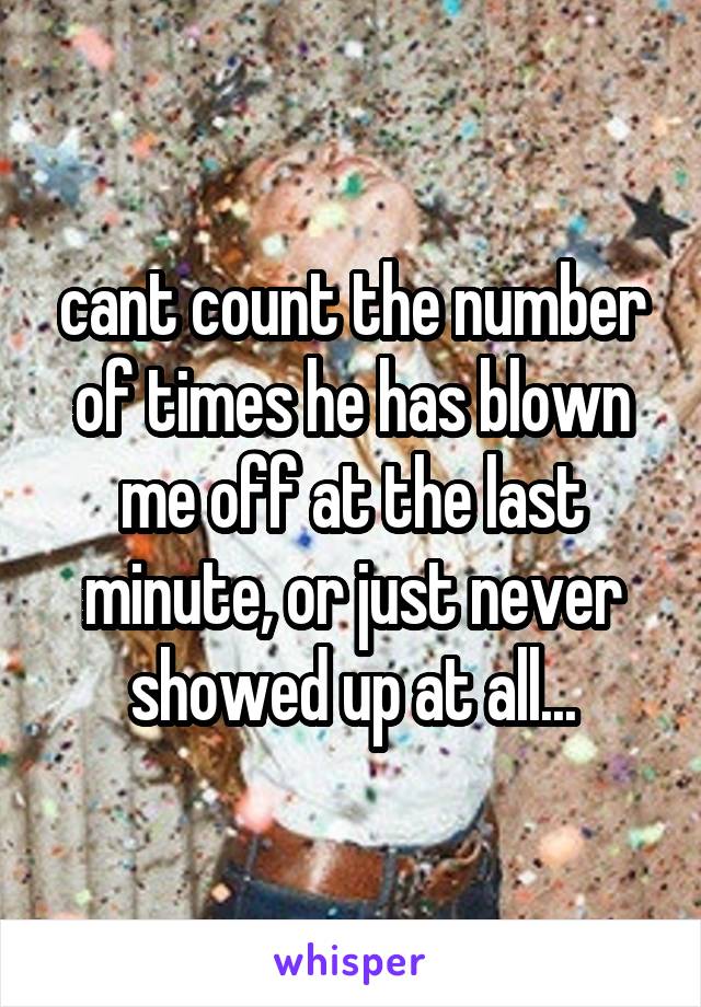 cant count the number of times he has blown me off at the last minute, or just never showed up at all...