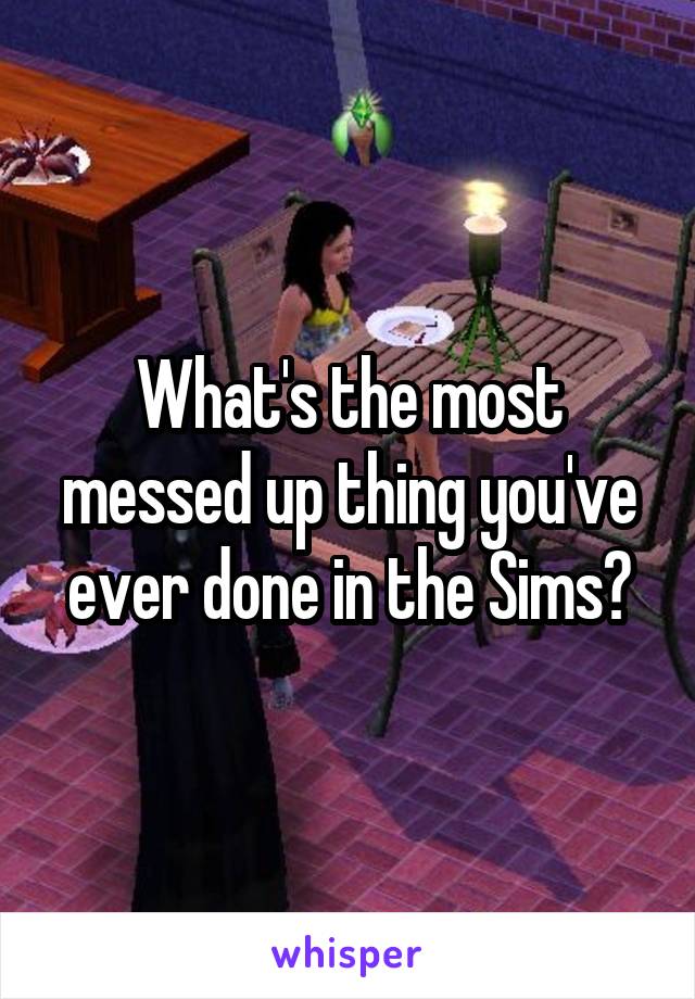 What's the most messed up thing you've ever done in the Sims?