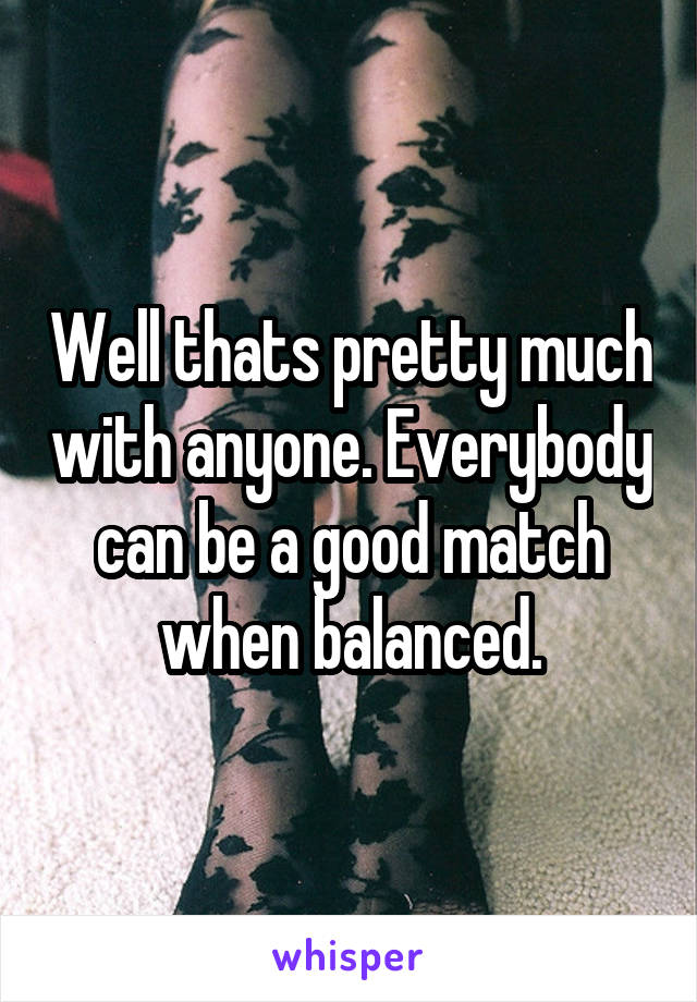 Well thats pretty much with anyone. Everybody can be a good match when balanced.