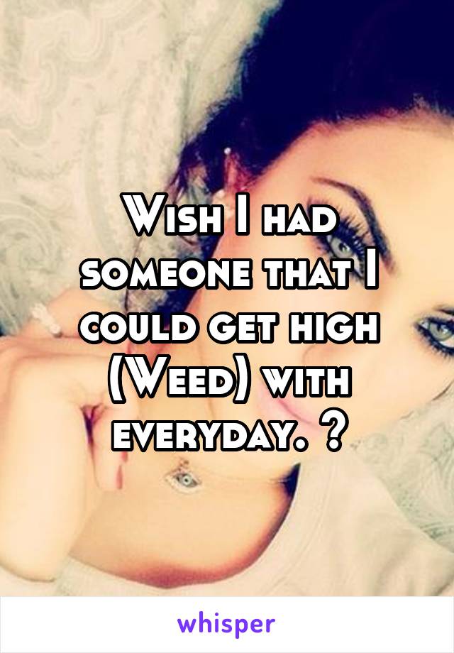 Wish I had someone that I could get high (Weed) with everyday. 😕