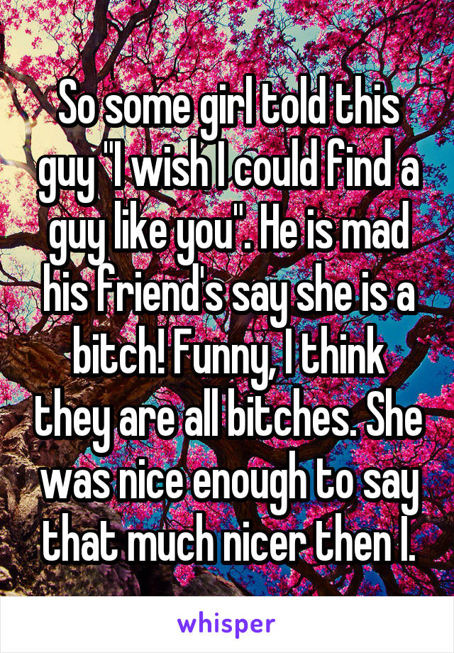 So some girl told this guy "I wish I could find a guy like you". He is mad his friend's say she is a bitch! Funny, I think they are all bitches. She was nice enough to say that much nicer then I.
