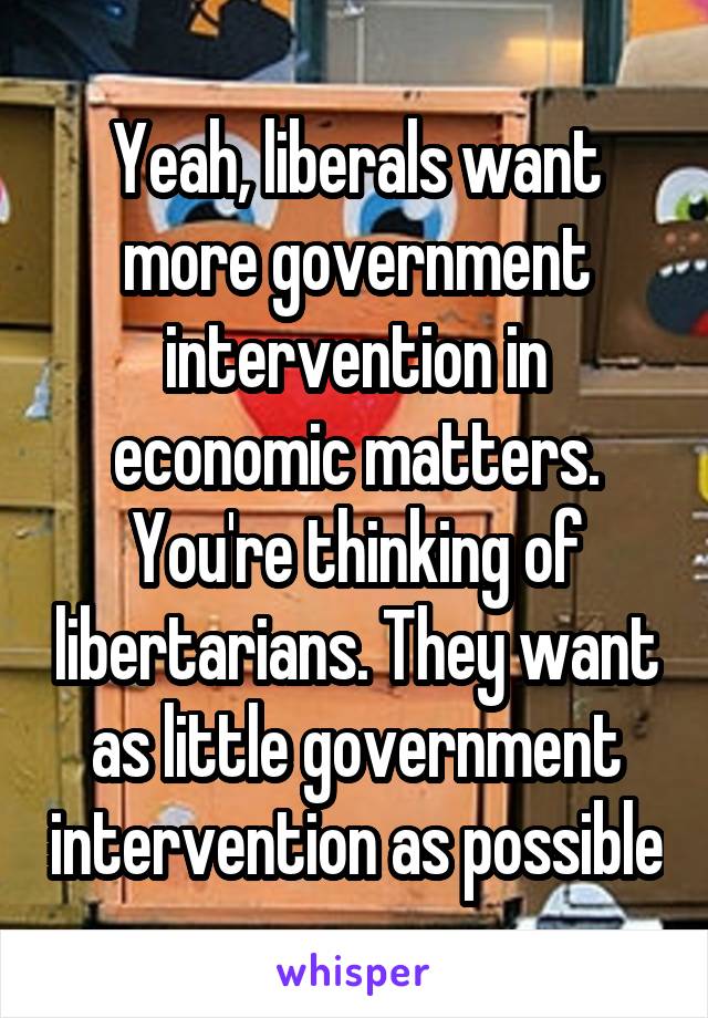 Yeah, liberals want more government intervention in economic matters.
You're thinking of libertarians. They want as little government intervention as possible